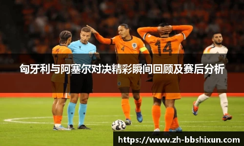 匈牙利与阿塞尔对决精彩瞬间回顾及赛后分析